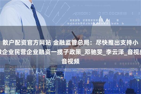 散户配资官方网站 金融监管总局：尽快推出支持小微企业民营企业融资一揽子政策_邓驰旻_李云泽_音视频