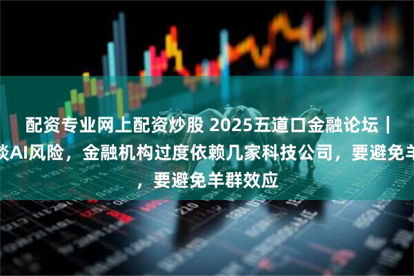 配资专业网上配资炒股 2025五道口金融论坛｜莫万贵谈AI风险，金融机构过度依赖几家科技公司，要避免羊群效应