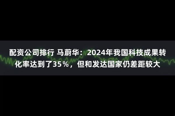 配资公司排行 马蔚华：2024年我国科技成果转化率达到了35％，但和发达国家仍差距较大