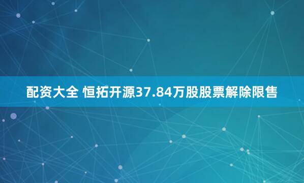 配资大全 恒拓开源37.84万股股票解除限售