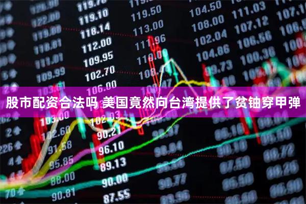 股市配资合法吗 美国竟然向台湾提供了贫铀穿甲弹