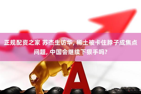 正规配资之家 苏杰生访华, 稀土被卡住脖子成焦点问题, 中国会继续下狠手吗?