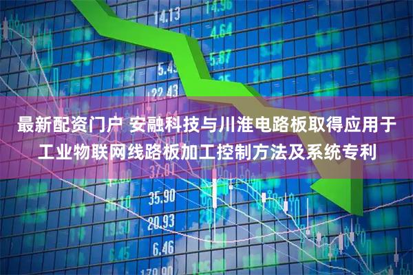 最新配资门户 安融科技与川淮电路板取得应用于工业物联网线路板加工控制方法及系统专利