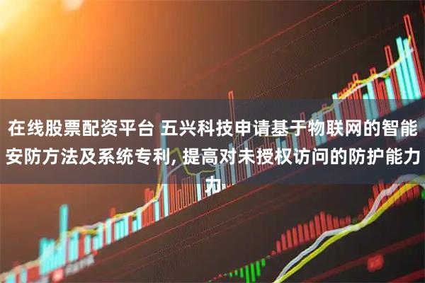 在线股票配资平台 五兴科技申请基于物联网的智能安防方法及系统专利, 提高对未授权访问的防护能力