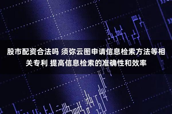股市配资合法吗 须弥云图申请信息检索方法等相关专利 提高信息检索的准确性和效率