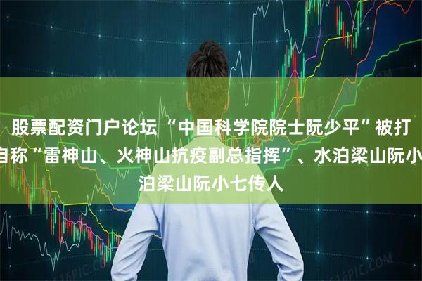 股票配资门户论坛 “中国科学院院士阮少平”被打假, 还自称“雷神山、火神山抗疫副总指挥”、水泊梁山阮小七传人