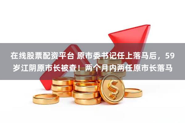 在线股票配资平台 原市委书记任上落马后，59岁江阴原市长被查！两个月内两任原市长落马