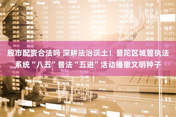 股市配资合法吗 深耕法治沃土！普陀区城管执法系统“八五”普法“五进”活动播撒文明种子