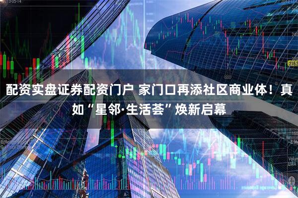 配资实盘证券配资门户 家门口再添社区商业体！真如“星邻·生活荟”焕新启幕