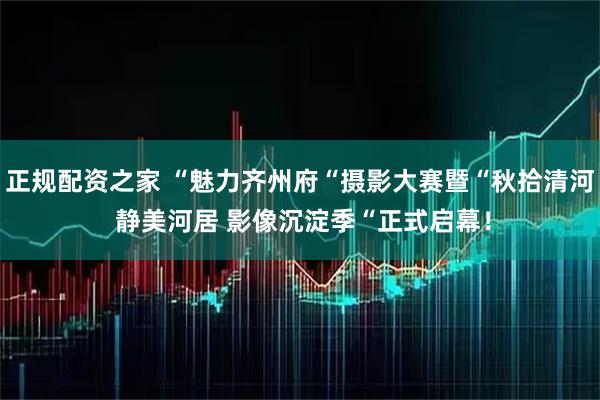 正规配资之家 “魅力齐州府“摄影大赛暨“秋拾清河 静美河居 影像沉淀季“正式启幕!