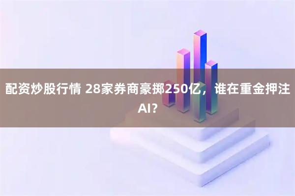 配资炒股行情 28家券商豪掷250亿，谁在重金押注AI？
