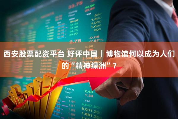 西安股票配资平台 好评中国丨博物馆何以成为人们的“精神绿洲”？