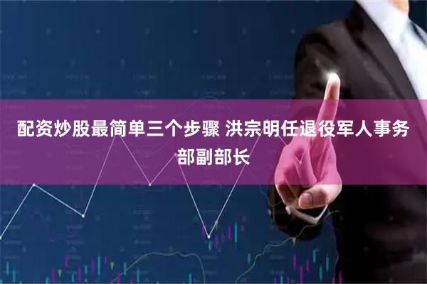 配资炒股最简单三个步骤 洪宗明任退役军人事务部副部长