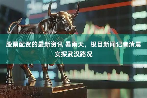 股票配资的最新资讯 暴雨天，极目新闻记者清晨实探武汉路况