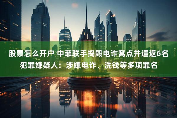 股票怎么开户 中菲联手捣毁电诈窝点并遣返6名犯罪嫌疑人:涉嫌电诈、洗钱等多项罪名