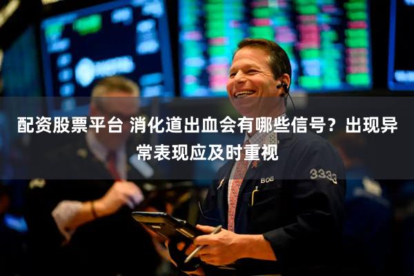 配资股票平台 消化道出血会有哪些信号？出现异常表现应及时重视