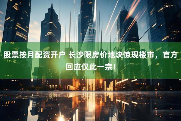 股票按月配资开户 长沙限房价地块惊现楼市，官方回应仅此一宗！