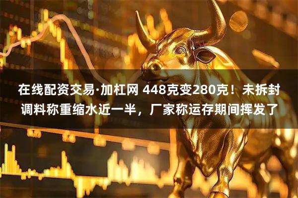 在线配资交易·加杠网 448克变280克！未拆封调料称重缩水近一半，厂家称运存期间挥发了