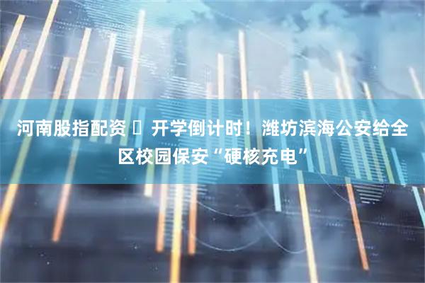 河南股指配资 ​开学倒计时！潍坊滨海公安给全区校园保安“硬核充电”