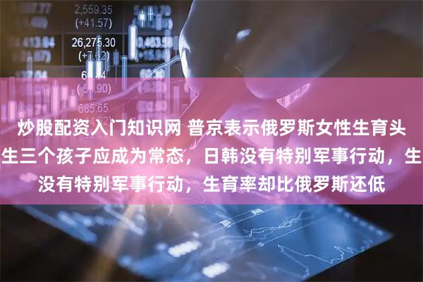 炒股配资入门知识网 普京表示俄罗斯女性生育头胎年龄已趋近西欧，生三个孩子应成为常态，日韩没有特别军事行动，生育率却比俄罗斯还低