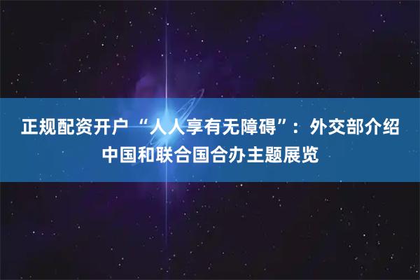 正规配资开户 “人人享有无障碍”：外交部介绍中国和联合国合办主题展览