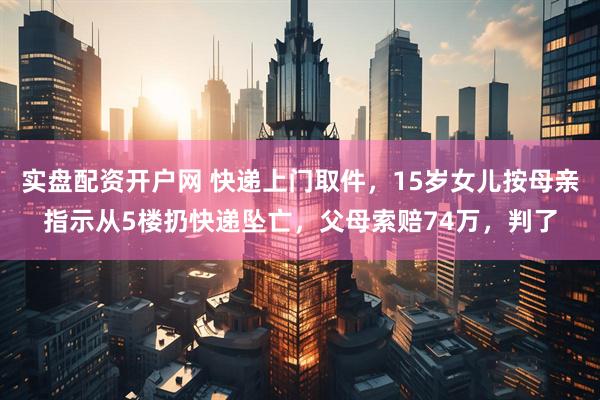 实盘配资开户网 快递上门取件，15岁女儿按母亲指示从5楼扔快递坠亡，父母索赔74万，判了