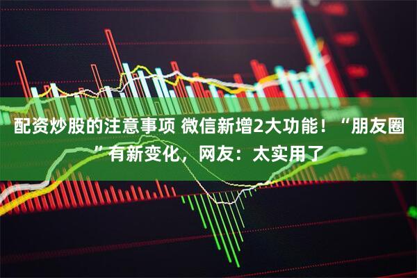 配资炒股的注意事项 微信新增2大功能！“朋友圈”有新变化，网友：太实用了