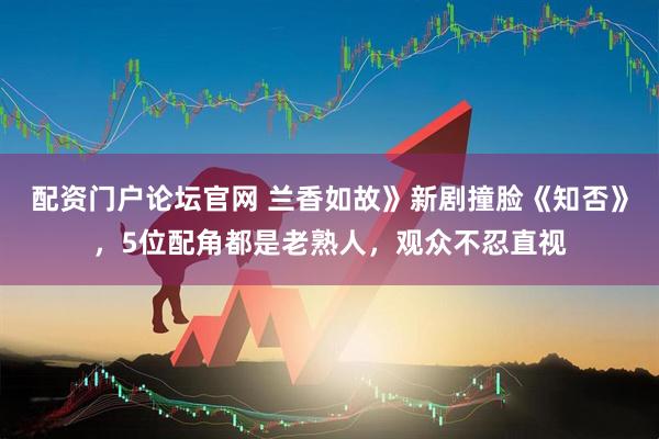 配资门户论坛官网 兰香如故》新剧撞脸《知否》，5位配角都是老熟人，观众不忍直视