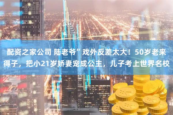配资之家公司 陆老爷”戏外反差太大！50岁老来得子，把小21岁娇妻宠成公主，儿子考上世界名校